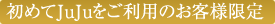 初めてJuJuをご利用のお客様限定