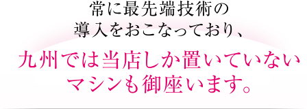 常に最先端技術の導入をおこなっており、九州では当店しか置いていないマシンも御座います。