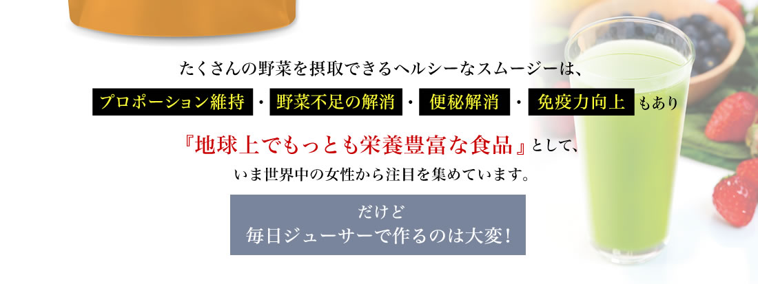 たくさんの野菜を摂取できるヘルシーなスムージーは、プロポーション維持・野菜不足の解消・便秘解消・免疫力向上もあり『地球上でもっとも栄養豊富な食品』として、いま世界中の女性から注目を集めています。