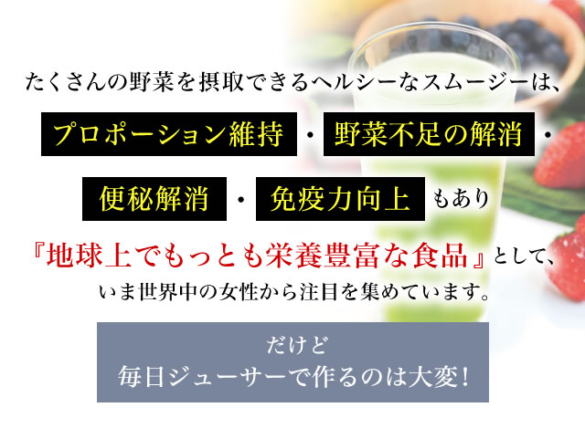 たくさんの野菜を摂取できるヘルシーなスムージーは、プロポーション維持・野菜不足の解消・便秘解消・免疫力向上もあり『地球上でもっとも栄養豊富な食品』として、いま世界中の女性から注目を集めています。